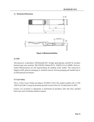DC-FC31C-02 V1.0
11. Mechanical Dimensions
Figure 4. Mechanical Outline
12. ESD
This transceiver is specified as ESD threshold 1KV for high speed data pins and 2KV for all others
electrical input pins, tested per MIL-STD-883, Method 3015.4 /JESD22-A114-A (HBM). However,
normal ESD precautions are still required during the handling of this module. This transceiver is
shipped in ESD protective packaging. It should be removed from the packaging and handled only in
an ESD protected environment.
13. Laser Safety
This is a Class 1 Laser Product according to EN 60825-1:2014. This product complies with 21 CFR
1040.10 and 1040.11 except for deviations pursuant to Laser Notice No. 50, dated (June 24, 2007).
Caution: Use of controls or adjustments or performance of procedures other than those specified
herein may result in hazardous radiation exposure.
Page 14
 