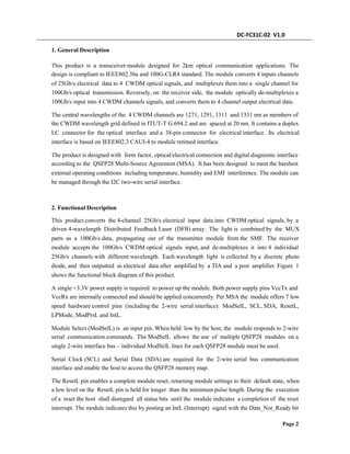 DC-FC31C-02 V1.0
1. General Description
This product is a transceiver module designed for 2km optical communication applications. The
design is compliant to IEEE802.3ba and 100G-CLR4 standard. The module converts 4 inputs channels
of 25Gb/s electrical data to 4 CWDM optical signals, and multiplexes them into a single channel for
100Gb/s optical transmission. Reversely, on the receiver side, the module optically de-multiplexes a
100Gb/s input into 4 CWDM channels signals, and converts them to 4 channel output electrical data.
The central wavelengths of the 4 CWDM channels are 1271, 1291, 1311 and 1331 nm as members of
the CWDM wavelength grid defined in ITUT-T G.694.2 and are spaced at 20 nm. It contains a duplex
LC connector for the optical interface and a 38-pin connector for electrical interface. Its electrical
interface is based on IEEE802.3 CAUI-4 to module retimed interface.
The product is designed with form factor, optical/electrical connection and digital diagnostic interface
according to the QSFP28 Multi-Source Agreement (MSA). It has been designed to meet the harshest
external operating conditions including temperature, humidity and EMI interference. The module can
be managed through the I2C two-wire serial interface.
2. Functional Description
This product converts the 4-channel 25Gb/s electrical input data into CWDM optical signals, by a
driven 4-wavelength Distributed Feedback Laser (DFB) array. The light is combined by the MUX
parts as a 100Gb/s data, propagating out of the transmitter module from the SMF. The receiver
module accepts the 100Gb/s CWDM optical signals input, and de-multiplexes it into 4 individual
25Gb/s channels with different wavelength. Each wavelength light is collected by a discrete photo
diode, and then outputted as electrical data after amplified by a TIA and a post amplifier. Figure 1
shows the functional block diagram of this product.
A single +3.3V power supply is required to power up the module. Both power supply pins VccTx and
VccRx are internally connected and should be applied concurrently. Per MSA the module offers 7 low
speed hardware control pins (including the 2-wire serial interface): ModSelL, SCL, SDA, ResetL,
LPMode, ModPrsL and IntL.
Module Select (ModSelL) is an input pin. When held low by the host, the module responds to 2-wire
serial communication commands. The ModSelL allows the use of multiple QSFP28 modules on a
single 2-wire interface bus – individual ModSelL lines for each QSFP28 module must be used.
Serial Clock (SCL) and Serial Data (SDA) are required for the 2-wire serial bus communication
interface and enable the host to access the QSFP28 memory map.
The ResetL pin enables a complete module reset, returning module settings to their default state, when
a low level on the ResetL pin is held for longer than the minimum pulse length. During the execution
of a reset the host shall disregard all status bits until the module indicates a completion of the reset
interrupt. The module indicates this by posting an IntL (Interrupt) signal with the Data_Not_Ready bit
Page 2
 