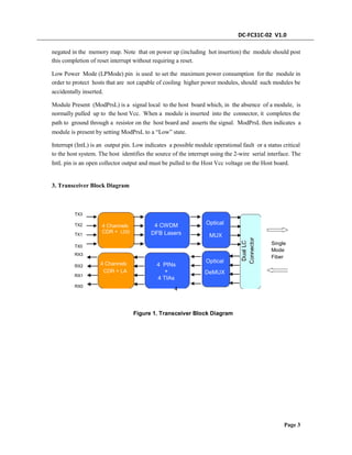 DC-FC31C-02 V1.0
negated in the memory map. Note that on power up (including hot insertion) the module should post
this completion of reset interrupt without requiring a reset.
Low Power Mode (LPMode) pin is used to set the maximum power consumption for the module in
order to protect hosts that are not capable of cooling higher power modules, should such modules be
accidentally inserted.
Module Present (ModPrsL) is a signal local to the host board which, in the absence of a module, is
normally pulled up to the host Vcc. When a module is inserted into the connector, it completes the
path to ground through a resistor on the host board and asserts the signal. ModPrsL then indicates a
module is present by setting ModPrsL to a “Low” state.
Interrupt (IntL) is an output pin. Low indicates a possible module operational fault or a status critical
to the host system. The host identifies the source of the interrupt using the 2-wire serial interface. The
IntL pin is an open collector output and must be pulled to the Host Vcc voltage on the Host board.
3. Transceiver Block Diagram
TX3
OpticalTX2
TX1
4 Channels
CDR + LDD
4 CWDM
DFB Lasers MUX
Single
Mode
Fiber
TX0
RX3
4 PINs
+
Optical
DeMUX
4 Channels
CDR + LA
RX2
RX1
RX0
4 TIAs
4
Figure 1. Transceiver Block Diagram
Page 3
 
