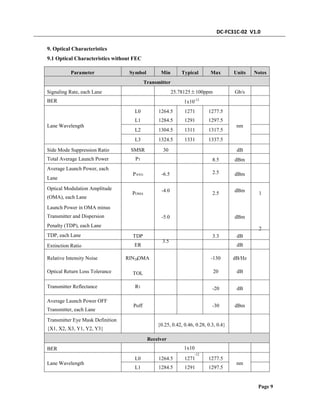 DC-FC31C-02 V1.0
9. Optical Characteristics
9.1 Optical Characteristics without FEC
Parameter Symbol Min Typical Max Units Notes
Transmitter
Signaling Rate, each Lane
BER
25.78125±100ppm Gb/s
1x10-12
L0
L1
L2
L3
1264.5
1284.5
1304.5
1324.5
1271
1291
1311
1331
1277.5
1297.5
1317.5
1337.5
Lane Wavelength nm
Side Mode Suppression Ratio
Total Average Launch Power
Average Launch Power, each
Lane
SMSR
PT
30 dB
8.5
2.5
dBm
PAVG -6.5
-4.0
dBm
dBmOptical Modulation Amplitude
(OMA), each Lane
POMA 2.5 1
2
Launch Power in OMA minus
Transmitter and Dispersion
Penalty (TDP), each Lane
TDP, each Lane
-5.0
3.5
dBm
TDP
ER
3.3 dB
dBExtinction Ratio
Relative Intensity Noise
Optical Return Loss Tolerance
Transmitter Reflectance
RIN OMA -130
20
dB/Hz
dB
20
TOL
RT
-20 dB
Average Launch Power OFF
Transmitter, each Lane
Poff -30 dBm
Transmitter Eye Mask Definition
{X1, X2, X3, Y1, Y2, Y3}
{0.25, 0.42, 0.46, 0.28, 0.3, 0.4}
Receiver
BER 1x10
-12
L0
L1
1264.5
1284.5
1271
1291
1277.5
1297.5
Lane Wavelength nm
Page 9
 