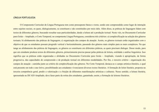 11
LÍNGUA PORTUGUESA
O Componente Curricular de Língua Portuguesa tem como pressuposto básico o texto, sendo este compreendido como lugar de interação
entre sujeitos sociais, os quais, dialogicamente, se constituem e são constituídos por meio dele. Além disso, as práticas de linguagem lidam com
textos de diferentes gêneros, buscando ressaltar suas particularidades, desde a leitura até a produção textual. Neste viés, no Documento Curricular
para Goiás – Ampliado, o Corte Temporal, no componente Língua Portuguesa, considerou três critérios: a) complexificação na seleção dos gêneros
textuais; b) alinhamento das práticas de linguagem; c) organização dos campos de atuação. Assim, os gêneros textuais estão organizados com o
objetivo de que os estudantes possam progredir vertical e horizontalmente, passando dos gêneros mais simples para os mais complexos. No que
tange ao alinhamento das práticas de linguagem, os gêneros se constituem em diferentes práticas, as quais precisam dialogar. Desse modo, para
que um estudante produza textos de diferentes gêneros, primeiramente precisa passar pelas práticas de leitura, oralidade e análise linguística. Isso
significa que as práticas estão organizadas e alinhadas no Documento Curricular para Goiás – Ampliado, visando à apropriação, de forma
progressiva, das capacidades de compreensão e de produção textual em diferentes modalidades. Por fim, o terceiro critério - organização dos
campos de atuação - caminha junto ao critério de complexificação dos gêneros. No Corte Temporal, destaca-se o campo artístico-literário, o qual
está presente em todo o ano letivo, possibilitando aos estudantes vivenciarem diversos textos literários. A formação do leitor literário, proposta na
terceira competência geral, prediz a valorização e a fruição de diferentes manifestações artísticas e culturais. Nesse sentido, a leitura literária,
apresentada no DC-GO Ampliado, deve fazer parte da rotina dos estudantes, garantindo, assim, a formação de leitores literários.
 