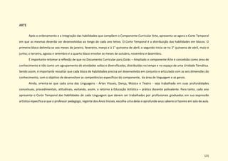 131
ARTE
Após o ordenamento e a integração das habilidades que compõem o Componente Curricular Arte, apresenta-se agora o Corte Temporal
em que as mesmas deverão ser desenvolvidas ao longo de cada ano letivo. O Corte Temporal é a distribuição das habilidades em blocos. O
primeiro bloco delimita-se aos meses de janeiro, fevereiro, março e à 1° quinzena de abril; o segundo inicia-se na 2° quinzena de abril, maio e
junho; o terceiro, agosto e setembro e o quarto bloco envolve os meses de outubro, novembro e dezembro.
É importante retomar a reflexão de que no Documento Curricular para Goiás – Ampliado o componente Arte é concebido como área de
conhecimento e não como um agrupamento de atividades soltas e diversificadas, distribuídas no tempo e no espaço de uma Unidade Temática.
Sendo assim, é importante ressaltar que cada bloco de habilidades precisa ser desenvolvido em conjunto e articulado com as seis dimensões do
conhecimento, com o objetivo de desenvolver as competências específicas do componente, da área de linguagem e as gerais.
Ainda, orienta-se que cada uma das Linguagens - Artes Visuais, Dança, Música e Teatro - seja trabalhada em suas profundidades
conceituais, procedimentais, atitudinais, evitando, assim, o retorno à Educação Artística – prática docente polivalente. Para tanto, cada ano
apresenta o Corte Temporal das habilidades de cada Linguagem que devem ser trabalhadas por profissionais graduados em sua expressão
artística específica e que o professor pedagogo, regente dos Anos Iniciais, escolha uma delas e aprofunde seus saberes e fazeres em sala de aula.
 