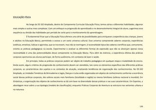 136
EDUCAÇÃO FÍSICA
Ao longo do DC-GO Ampliado, dentro do Componente Curricular Educação Física, temos várias e diferentes habilidades, algumas
mais simples e outras mais complexas. Com um enfoque na progressão do aprendizado e no desenvolvimento integral do aluno, sugerimos essa
sequência ou divisão das habilidades por período de corte para o monitoramento da aprendizagem.
É fundamental frisar que a Educação Física oferece uma série de possibilidades para enriquecer a experiência das crianças, jovens
e adultos na Educação Básica, permitindo o acesso a um vasto universo cultural. Esse universo compreende saberes corporais, experiências
estéticas, emotivas, lúdicas e agonistas, que se inscrevem, mas não se restringem, à racionalidade típica dos saberes científicos que, comumente,
orienta as práticas pedagógicas na escola. Experimentar e analisar as diferentes formas de expressão que não se alicerçam apenas nessa
racionalidade é uma das potencialidades desse componente na Educação Básica. Para além da vivência, a experiência efetiva das práticas
corporais oportuniza aos alunos participar, de forma autônoma, em contextos de lazer e saúde.
Em princípio, todas as práticas corporais podem ser objeto do trabalho pedagógico em qualquer etapa e modalidade de ensino.
Ainda assim, alguns critérios de progressão do conhecimento devem ser atendidos, tais como os elementos específicos das diferentes práticas
corporais, as características dos sujeitos e os contextos de atuação, sinalizando tendências de organização dos conhecimentos. No DC-GO
Ampliado, as Unidades Temáticas de Brincadeiras e Jogos, Danças e Lutas estão organizadas em objetos de conhecimento conforme a ocorrência
social dessas práticas corporais, das esferas sociais mais familiares (localidade e região) as menos familiares (esferas nacional e mundial). Em
Ginásticas, a organização dos objetos de conhecimento se dá com base na diversidade dessas práticas e nas suas características. Em Esportes, a
abordagem recai sobre a sua tipologia (modelo de classificação), enquanto Práticas Corporais de Aventura se estrutura nas vertentes urbana e
na natureza.
 