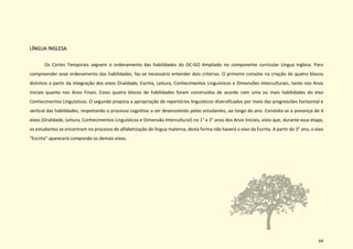 64
LÍNGUA INGLESA
Os Cortes Temporais seguem o ordenamento das habilidades do DC-GO Ampliado no componente curricular Língua Inglesa. Para
compreender esse ordenamento das habilidades, faz-se necessário entender dois critérios. O primeiro consiste na criação de quatro blocos
distintos a partir da integração dos eixos Oralidade, Escrita, Leitura, Conhecimentos Linguísticos e Dimensões Interculturais, tanto nos Anos
Iniciais quanto nos Anos Finais. Esses quatro blocos de habilidades foram construídos de acordo com uma ou mais habilidades do eixo
Conhecimentos Linguísticos. O segundo propicia a apropriação de repertórios linguísticos diversificados por meio das progressões horizontal e
vertical das habilidades, respeitando o processo cognitivo a ser desenvolvido pelos estudantes, ao longo do ano. Constata-se a presença de 4
eixos (Oralidade, Leitura, Conhecimentos Linguísticos e Dimensão Intercultural) no 1° e 2° anos dos Anos Iniciais, visto que, durante essa etapa,
os estudantes se encontram no processo de alfabetização de língua materna, desta forma não haverá o eixo da Escrita. A partir do 3° ano, o eixo
“Escrita” aparecerá compondo os demais eixos.
 