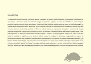 76
EDUCAÇÃO FÍSICA
O Componente Curricular Educação Física possui diversas habilidades, das simples as mais complexas, que apresentam a progressão das
aprendizagens e contribuem com o desenvolvimento integral do estudante. A sequência ou divisão das habilidades nos Cortes Temporais
possibilitarão o monitoramento dessas aprendizagens. Em princípio, todas as práticas corporais podem ser objeto do trabalho pedagógico em
qualquer etapa e modalidade de ensino. Ainda assim, alguns critérios de progressão do conhecimento foram atendidos para definição dos Cortes
Temporais, tais como os elementos específicos das diferentes práticas corporais, as características dos sujeitos e os contextos de atuação,
sinalizando tendências de organização dos conhecimentos. No DC-GO Ampliado, as unidades temáticas de Brincadeiras e Jogos, Danças e Lutas
estão organizadas em objetos de conhecimento/conteúdos conforme a ocorrência social dessas práticas corporais, das esferas sociais mais
familiares (localidade e região) as menos familiares (esferas nacional e mundial). Em Ginásticas, a organização dos objetos de
conhecimento/conteúdos se dá com base na diversidade dessas práticas e nas suas características. Em Esportes, a abordagem recai sobre a sua
tipologia (modelo de classificação), enquanto práticas corporais de aventura se estrutura nas vertentes urbana e na natureza. Desta forma,
pretendemos, também, “suavizar” ou “facilitar” a transição de um ano escolar para o outro e dos anos iniciais do Ensino Fundamental para os
anos finais, seguindo uma lógica de progressão e complexificação da aprendizagem e dos processos educativos durante o percurso do estudante.
 