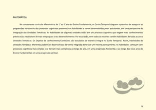 79
MATEMÁTICA
No componente curricular Matemática, de 1° ao 5° ano do Ensino Fundamental, os Cortes Temporais seguem a premissa de assegurar as
progressões horizontais dos processos cognitivos presentes nas habilidades a serem desenvolvidas pelos estudantes, em uma perspectiva de
integração das Unidades Temáticas. As habilidades de algumas unidades estão em um processo cognitivo que exigem mais conhecimentos
prévios e/ou necessitam de mais tempo para o seu desenvolvimento. Por essa razão, nem todos os recortes contêm habilidades de todas as cinco
Unidades Temáticas. Os Objetos de conhecimento/Conteúdos são estudados de maneira integral no Corte Temporal. Assim, habilidades de
Unidades Temáticas diferentes podem ser desenvolvidas de forma integrada dentro de um mesmo planejamento. As habilidades começam com
processos cognitivos mais simples e se tornam mais complexos ao longo do ano, em uma progressão horizontal, e ao longo dos nove anos do
Ensino Fundamental, em uma progressão vertical.
 