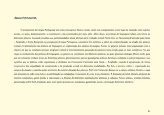 91
LÍNGUA PORTUGUESA
O componente de Língua Portuguesa tem como pressuposto básico o texto, sendo este compreendido como lugar de interação entre sujeitos
sociais, os quais, dialogicamente, se constituem e são constituídos por meio dele. Além disso, as práticas de linguagem lidam com textos de
diferentes gêneros, buscando ressaltar suas particularidades, desde a leitura até a produção textual. Neste viés, no Documento Curricular para Goiás
– Ampliado, o Corte Temporal, no componente Língua Portuguesa, considerou três critérios, a saber: a) complexificação na seleção dos gêneros
textuais; b) alinhamento das práticas de linguagem; c) organização dos campos de atuação. Assim, os gêneros textuais estão organizados com o
objetivo de que os estudantes possam progredir vertical e horizontalmente, passando dos gêneros mais simples para os mais complexos. No que
tange ao alinhamento das práticas de linguagem, os gêneros se constituem em diferentes práticas, as quais precisam dialogar. Desse modo, para
que um estudante produza textos de diferentes gêneros, primeiramente, precisa passar pelas práticas de leitura, oralidade e análise linguística. Isso
significa que as práticas estão organizadas e alinhadas no Documento Curricular para Goiás – Ampliado, visando à apropriação, de forma
progressiva, das capacidades de compreensão e de produção textual em diferentes modalidades. Por fim, o terceiro critério - organização dos
campos de atuação - caminha junto ao critério de complexificação dos gêneros. No Corte Temporal, destaca-se o campo artístico-literário, o qual
está presente em todo o ano letivo, possibilitando aos estudantes vivenciarem diversos textos literários. A formação do leitor literário, proposta na
terceira competência geral, prediz a valorização e a fruição de diferentes manifestações artísticas e culturais. Nesse sentido, a leitura literária,
apresentada no DC-GO Ampliado, deve fazer parte da rotina dos estudantes, garantindo, assim, a formação de leitores literários.
 