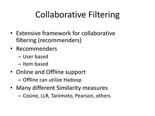 Collaborative FilteringExtensive framework for collaborative filtering (recommenders)RecommendersUser basedItem basedOnline and Offline supportOffline can utilize HadoopMany different Similarity measuresCosine, LLR, Tanimoto, Pearson, others