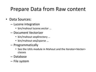 Prepare Data from Raw contentData Sources:Lucene integrationbin/mahout lucene.vector…Document Vectorizerbin/mahout seqdirectory …bin/mahout seq2sparse …ProgrammaticallySee the Utils module in Mahout and the Iterator<Vector> classesDatabaseFile system