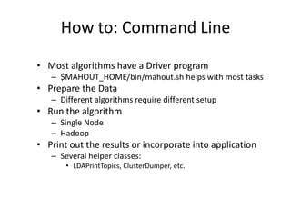 How to: Command LineMost algorithms have a Driver program$MAHOUT_HOME/bin/mahout.shhelps with most tasksPrepare the DataDifferent algorithms require different setupRun the algorithmSingle NodeHadoopPrint out the results or incorporate into applicationSeveral helper classes: LDAPrintTopics, ClusterDumper, etc.