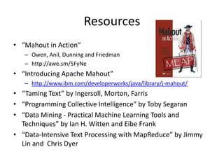 Resources“Mahout in Action” Owen, Anil, Dunning and Friedmanhttp://awe.sm/5FyNe“Introducing Apache Mahout” http://www.ibm.com/developerworks/java/library/j-mahout/“Taming Text” by Ingersoll, Morton, Farris“Programming Collective Intelligence” by Toby Segaran“Data Mining - Practical Machine Learning Tools and Techniques” by Ian H. Witten and Eibe Frank“Data-Intensive Text Processing with MapReduce” by Jimmy Lin and  Chris Dyer 