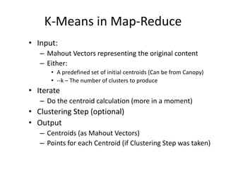 K-Means in Map-ReduceInput:Mahout Vectors representing the original contentEither:A predefined set of initial centroids (Can be from Canopy)--k – The number of clusters to produceIterateDo the centroid calculation (more in a moment)Clustering Step (optional)OutputCentroids (as Mahout Vectors)Points for each Centroid (if Clustering Step was taken)