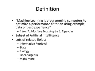 Definition“Machine Learning is programming computers to optimize a performance criterion using example data or past experience”Intro. To Machine Learning by E. AlpaydinSubset of Artificial IntelligenceLots of related fields:Information RetrievalStatsBiologyLinear algebraMany more