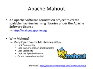 Apache MahoutAn Apache Software Foundation project to create scalable machine learning libraries under the Apache Software Licensehttp://mahout.apache.orgWhy Mahout?Many Open Source ML libraries either:Lack CommunityLack Documentation and ExamplesLack ScalabilityLack the Apache LicenseOr are research-orientedDefinition:http://dictionary.reference.com/browse/mahout