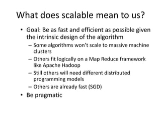 What does scalable mean to us?Goal: Be as fast and efficient as possible given the intrinsic design of the algorithmSome algorithms won’t scale to massive machine clustersOthers fit logically on a Map Reduce framework like Apache HadoopStill others will need different distributed programming modelsOthers are already fast (SGD)Be pragmatic