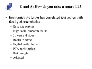 C and A: How do you raise a smart kid? Economics professor has correlated test scores with family characteristics Educated parents High socio-economic status 30 year old mom Books in home English in the house PTA participation Birth weight Adopted 