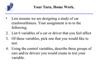 Your Turn, Home Work. Lets assume we are designing a study of car crashworthiness. Your assignment is to to the following. List 6 variables of a car or driver that you feel affect Of these variables, pick one that you would like to test. Using the control variables, describe three groups of cars and/or drivers you would create to test your variable. 