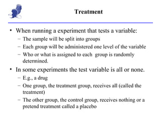 Treatment When running a experiment that tests a variable: The sample will be split into groups Each group will be administered one level of the variable Who or what is assigned to each  group is randomly determined. In some experiments the test variable is all or none. E.g., a drug One group, the treatment group, receives all (called the treatment) The other group, the control group, receives nothing or a pretend treatment called a placebo 