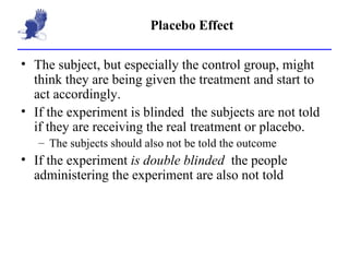 Placebo Effect The subject, but especially the control group, might think they are being given the treatment and start to act accordingly. If the experiment is blinded  the subjects are not told if they are receiving the real treatment or placebo. The subjects should also not be told the outcome If the experiment  is double blinded  the people administering the experiment are also not told 