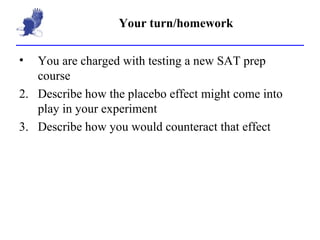 Your turn/homework You are charged with testing a new SAT prep course Describe how the placebo effect might come into play in your experiment Describe how you would counteract that effect 