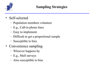 Sampling Strategies Self-selected Population members volunteer E.g., Call-in phone lines Easy to implement Difficult to get a proportional sample Susceptible to bias  Convenience sampling Whoever happens by E.g., Mall surveys Also susceptible to bias 