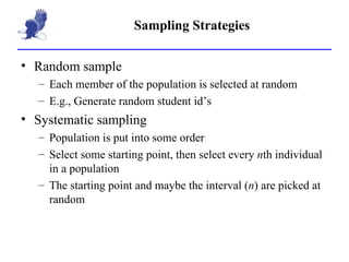 Sampling Strategies Random sample Each member of the population is selected at random E.g., Generate random student id’s Systematic sampling Population is put into some order Select some starting point, then select every  n th individual in a population The starting point and maybe the interval ( n ) are picked at random 