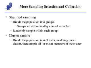 More Sampling Selection and Collection Stratified sampling Divide the population into groups. Groups are determined by control variables Randomly sample within each group Cluster sample Divide the population into clusters, randomly pick a cluster, then sample all (or most) members of the cluster 