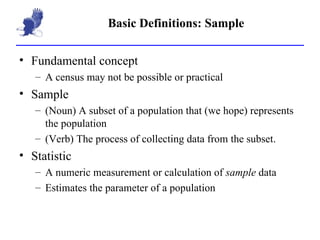 Basic Definitions: Sample Fundamental concept A census may not be possible or practical Sample (Noun) A subset of a population that (we hope) represents the population (Verb) The process of collecting data from the subset. Statistic A numeric measurement or calculation of  sample  data Estimates the parameter of a population 