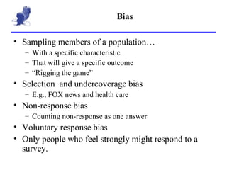 Bias Sampling members of a population… With a specific characteristic That will give a specific outcome “ Rigging the game” Selection  and undercoverage bias E.g., FOX news and health care Non-response bias Counting non-response as one answer Voluntary response bias Only people who feel strongly might respond to a survey. 