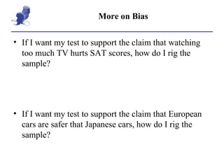 More on Bias If I want my test to support the claim that watching too much TV hurts SAT scores, how do I rig the sample? If I want my test to support the claim that European cars are safer that Japanese cars, how do I rig the sample? 