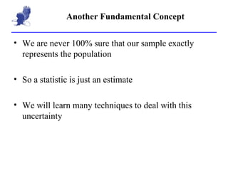 Another Fundamental Concept We are never 100% sure that our sample exactly represents the population So a statistic is just an estimate We will learn many techniques to deal with this uncertainty 