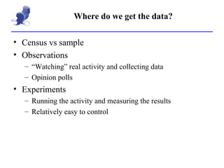 Where do we get the data? Census vs sample Observations “ Watching” real activity and collecting data  Opinion polls Experiments Running the activity and measuring the results Relatively easy to control 