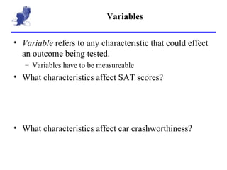 Variables Variable  refers to any characteristic that could effect an outcome being tested. Variables have to be measureable What characteristics affect SAT scores? What characteristics affect car crashworthiness? 