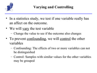 Varying and Controlling In a statistics study, we test if one variable really has an affect on the outcome. We will  vary  the test variable Change the value to see if the outcome also changes To prevent  confounding , we will  control  the other variables Confounding: The effects of two or more variables can not be distinguished Control: Samples with similar values for the other variables may be grouped 