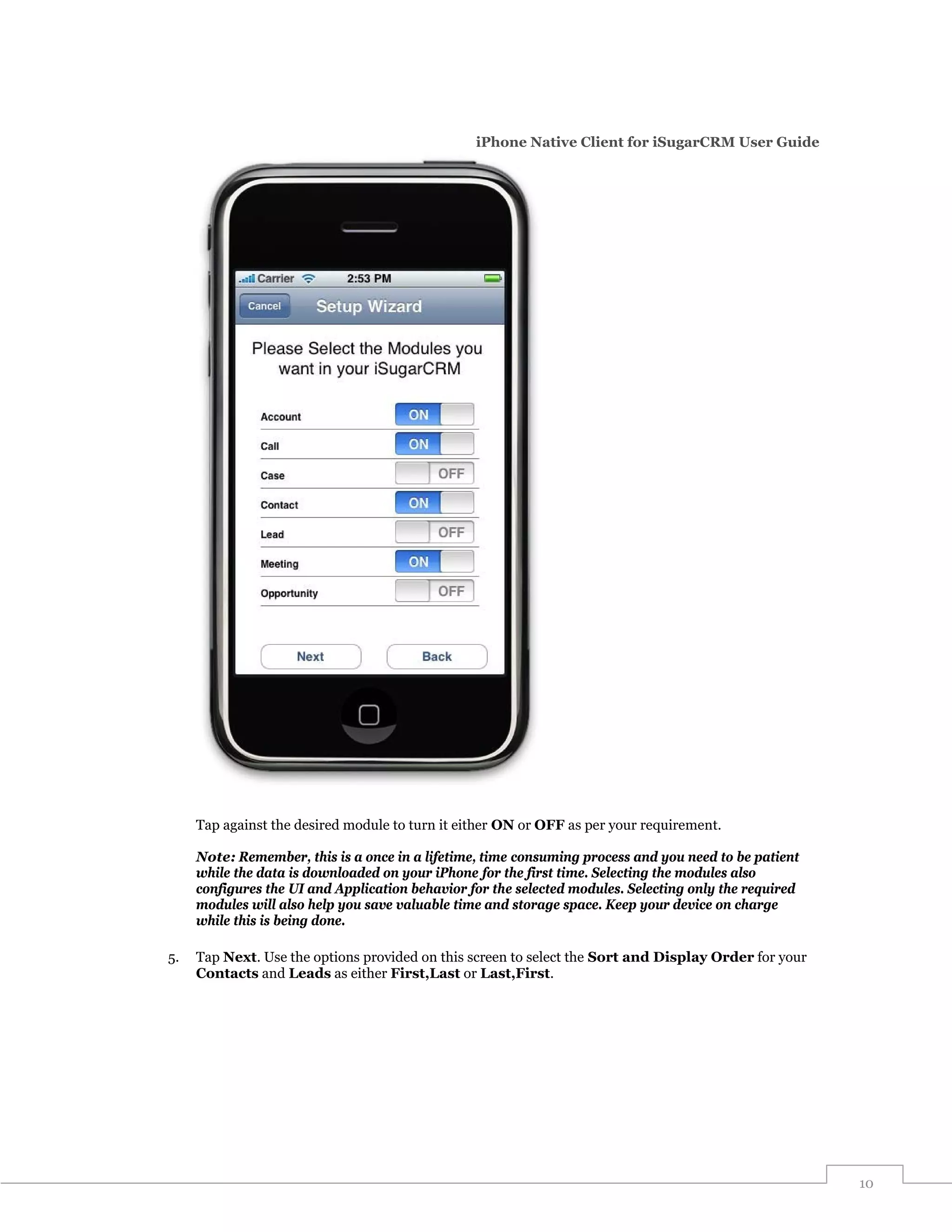iPhone Native Client for iSugarCRM User Guide




     Tap against the desired module to turn it either ON or OFF as per your requirement.

     Note: Remember, this is a once in a lifetime, time consuming process and you need to be patient
     while the data is downloaded on your iPhone for the first time. Selecting the modules also
     configures the UI and Application behavior for the selected modules. Selecting only the required
     modules will also help you save valuable time and storage space. Keep your device on charge
     while this is being done.

5.   Tap Next. Use the options provided on this screen to select the Sort and Display Order for your
     Contacts and Leads as either First,Last or Last,First.




                                                                                                        10
 