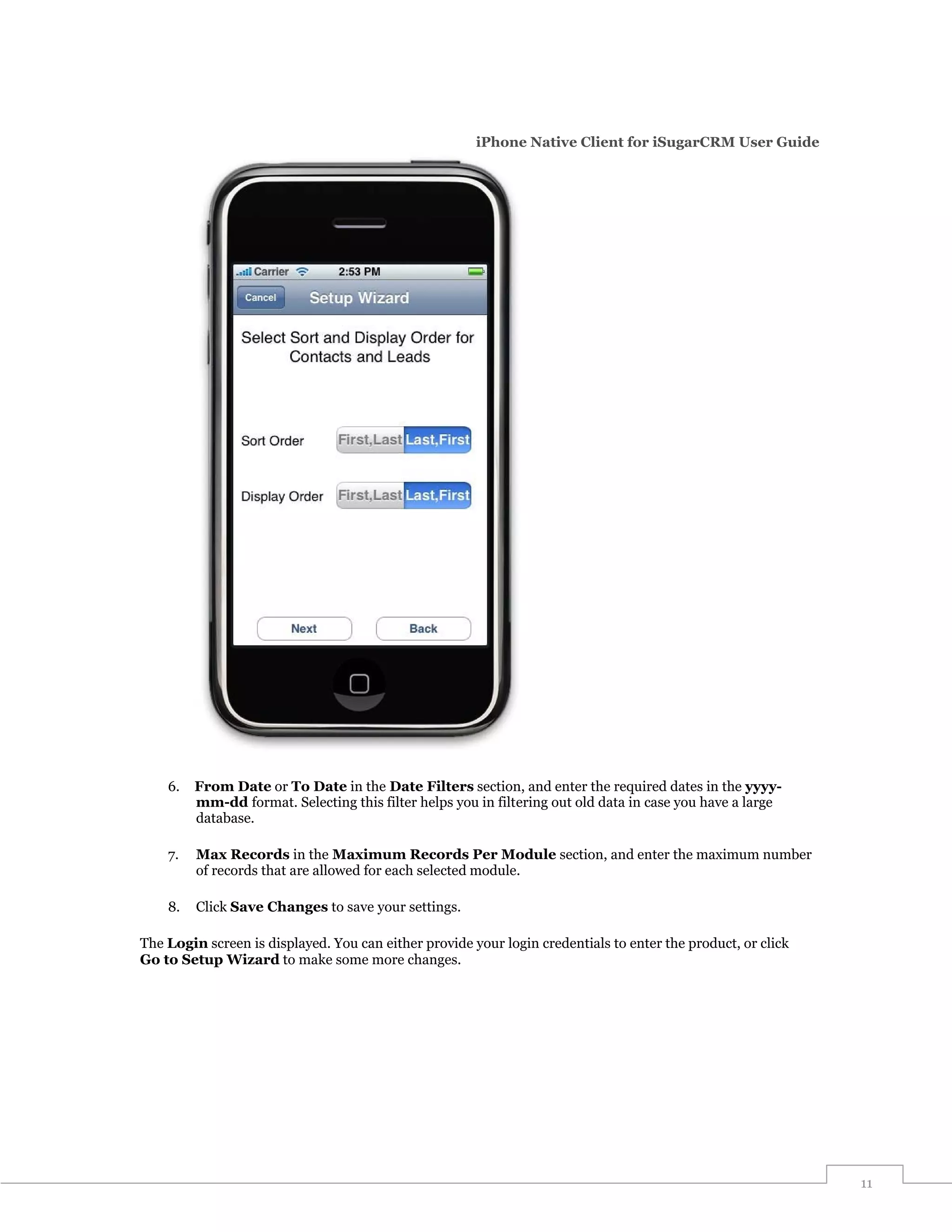 iPhone Native Client for iSugarCRM User Guide




    6.   From Date or To Date in the Date Filters section, and enter the required dates in the yyyy-
         mm-dd format. Selecting this filter helps you in filtering out old data in case you have a large
         database.

    7.   Max Records in the Maximum Records Per Module section, and enter the maximum number
         of records that are allowed for each selected module.

    8.   Click Save Changes to save your settings.

The Login screen is displayed. You can either provide your login credentials to enter the product, or click
Go to Setup Wizard to make some more changes.




                                                                                                              11
 