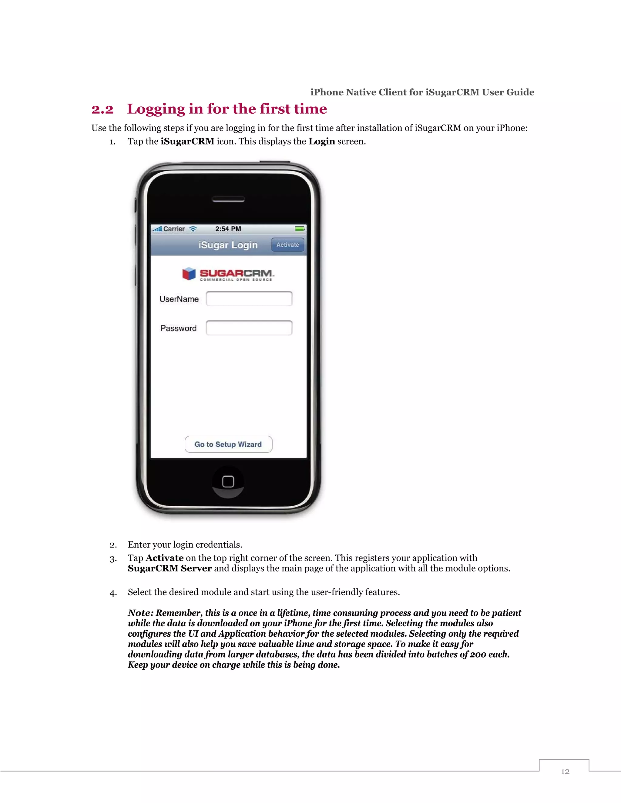 iPhone Native Client for iSugarCRM User Guide

2.2 Logging in for the first time
Use the following steps if you are logging in for the first time after installation of iSugarCRM on your iPhone:
    1. Tap the iSugarCRM icon. This displays the Login screen.




    2.   Enter your login credentials.
    3.   Tap Activate on the top right corner of the screen. This registers your application with
         SugarCRM Server and displays the main page of the application with all the module options.

    4.   Select the desired module and start using the user-friendly features.

         Note: Remember, this is a once in a lifetime, time consuming process and you need to be patient
         while the data is downloaded on your iPhone for the first time. Selecting the modules also
         configures the UI and Application behavior for the selected modules. Selecting only the required
         modules will also help you save valuable time and storage space. To make it easy for
         downloading data from larger databases, the data has been divided into batches of 200 each.
         Keep your device on charge while this is being done.




                                                                                                                   12
 