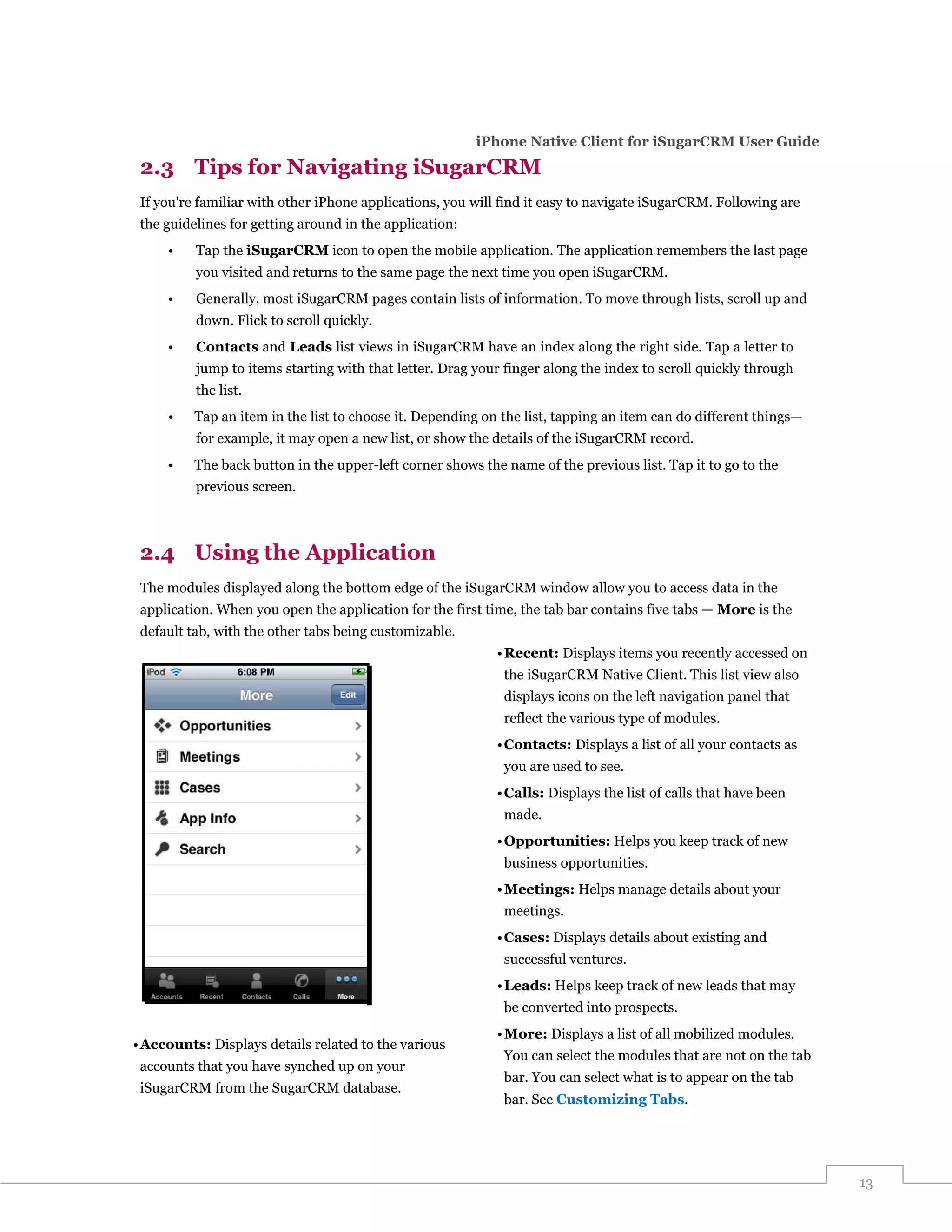 iPhone Native Client for iSugarCRM User Guide

 2.3 Tips for Navigating iSugarCRM
 If you're familiar with other iPhone applications, you will find it easy to navigate iSugarCRM. Following are
 the guidelines for getting around in the application:
     •    Tap the iSugarCRM icon to open the mobile application. The application remembers the last page
          you visited and returns to the same page the next time you open iSugarCRM.
     •    Generally, most iSugarCRM pages contain lists of information. To move through lists, scroll up and
          down. Flick to scroll quickly.
     •    Contacts and Leads list views in iSugarCRM have an index along the right side. Tap a letter to
          jump to items starting with that letter. Drag your finger along the index to scroll quickly through
          the list.
     •    Tap an item in the list to choose it. Depending on the list, tapping an item can do different things—
          for example, it may open a new list, or show the details of the iSugarCRM record.
     •    The back button in the upper-left corner shows the name of the previous list. Tap it to go to the
          previous screen.



 2.4 Using the Application
 The modules displayed along the bottom edge of the iSugarCRM window allow you to access data in the
 application. When you open the application for the first time, the tab bar contains five tabs — More is the
 default tab, with the other tabs being customizable.
                                                            • Recent: Displays items you recently accessed on
                                                             the iSugarCRM Native Client. This list view also
                                                             displays icons on the left navigation panel that
                                                             reflect the various type of modules.
                                                            • Contacts: Displays a list of all your contacts as
                                                             you are used to see.
                                                            • Calls: Displays the list of calls that have been
                                                             made.
                                                            • Opportunities: Helps you keep track of new
                                                             business opportunities.
                                                            • Meetings: Helps manage details about your
                                                             meetings.
                                                            • Cases: Displays details about existing and
                                                             successful ventures.
                                                            • Leads: Helps keep track of new leads that may
                                                             be converted into prospects.
                                                            • More: Displays a list of all mobilized modules.
• Accounts: Displays details related to the various
                                                             You can select the modules that are not on the tab
 accounts that you have synched up on your
                                                             bar. You can select what is to appear on the tab
 iSugarCRM from the SugarCRM database.
                                                             bar. See Customizing Tabs.




                                                                                                                  13
 