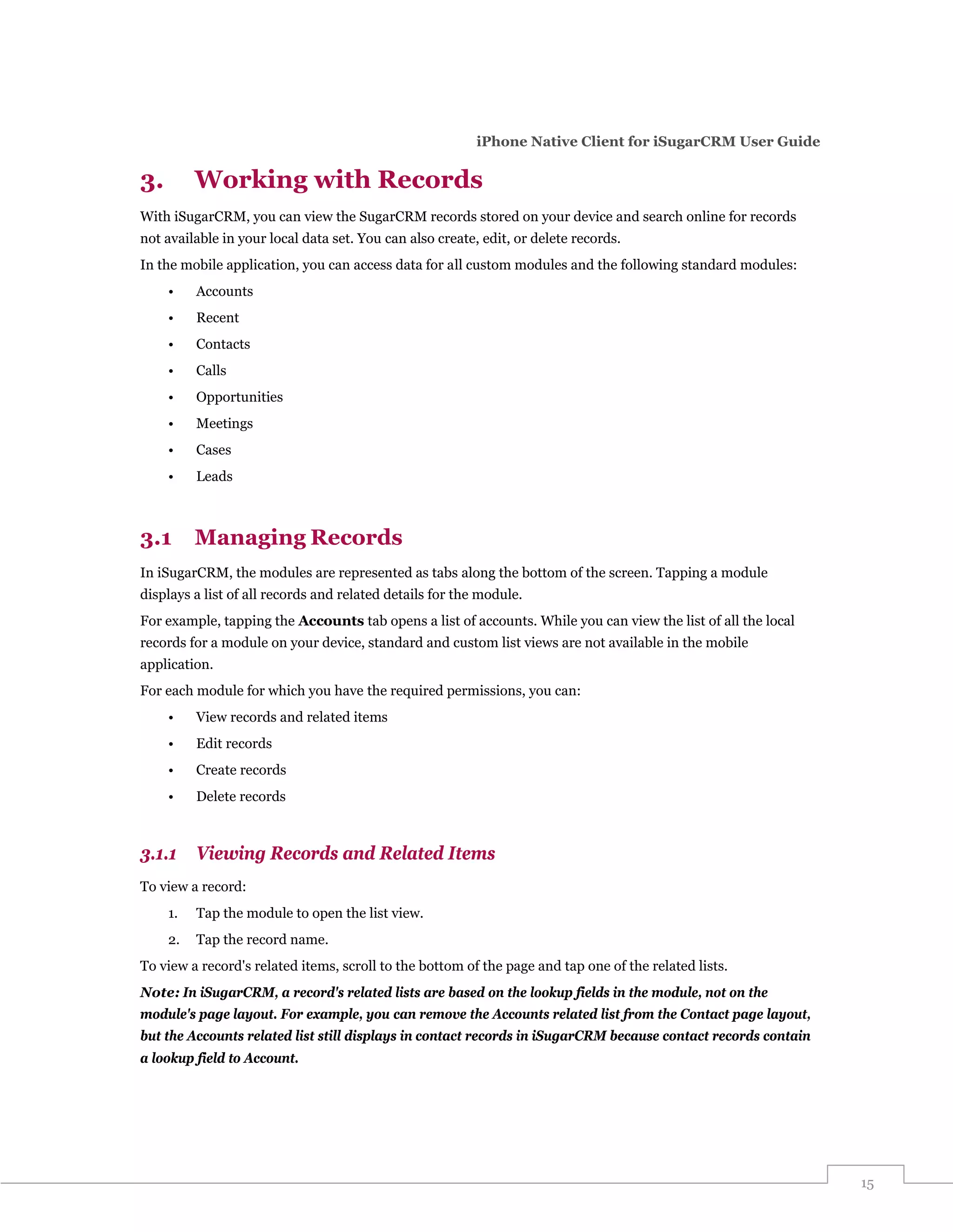 iPhone Native Client for iSugarCRM User Guide

3.        Working with Records
With iSugarCRM, you can view the SugarCRM records stored on your device and search online for records
not available in your local data set. You can also create, edit, or delete records.
In the mobile application, you can access data for all custom modules and the following standard modules:
     •    Accounts
     •    Recent
     •    Contacts
     •    Calls
     •    Opportunities
     •    Meetings
     •    Cases
     •    Leads



3.1       Managing Records
In iSugarCRM, the modules are represented as tabs along the bottom of the screen. Tapping a module
displays a list of all records and related details for the module.
For example, tapping the Accounts tab opens a list of accounts. While you can view the list of all the local
records for a module on your device, standard and custom list views are not available in the mobile
application.
For each module for which you have the required permissions, you can:
     •    View records and related items
     •    Edit records
     •    Create records
     •    Delete records



3.1.1     Viewing Records and Related Items
To view a record:
     1.   Tap the module to open the list view.
     2.   Tap the record name.
To view a record's related items, scroll to the bottom of the page and tap one of the related lists.
Note: In iSugarCRM, a record's related lists are based on the lookup fields in the module, not on the
module's page layout. For example, you can remove the Accounts related list from the Contact page layout,
but the Accounts related list still displays in contact records in iSugarCRM because contact records contain
a lookup field to Account.




                                                                                                               15
 
