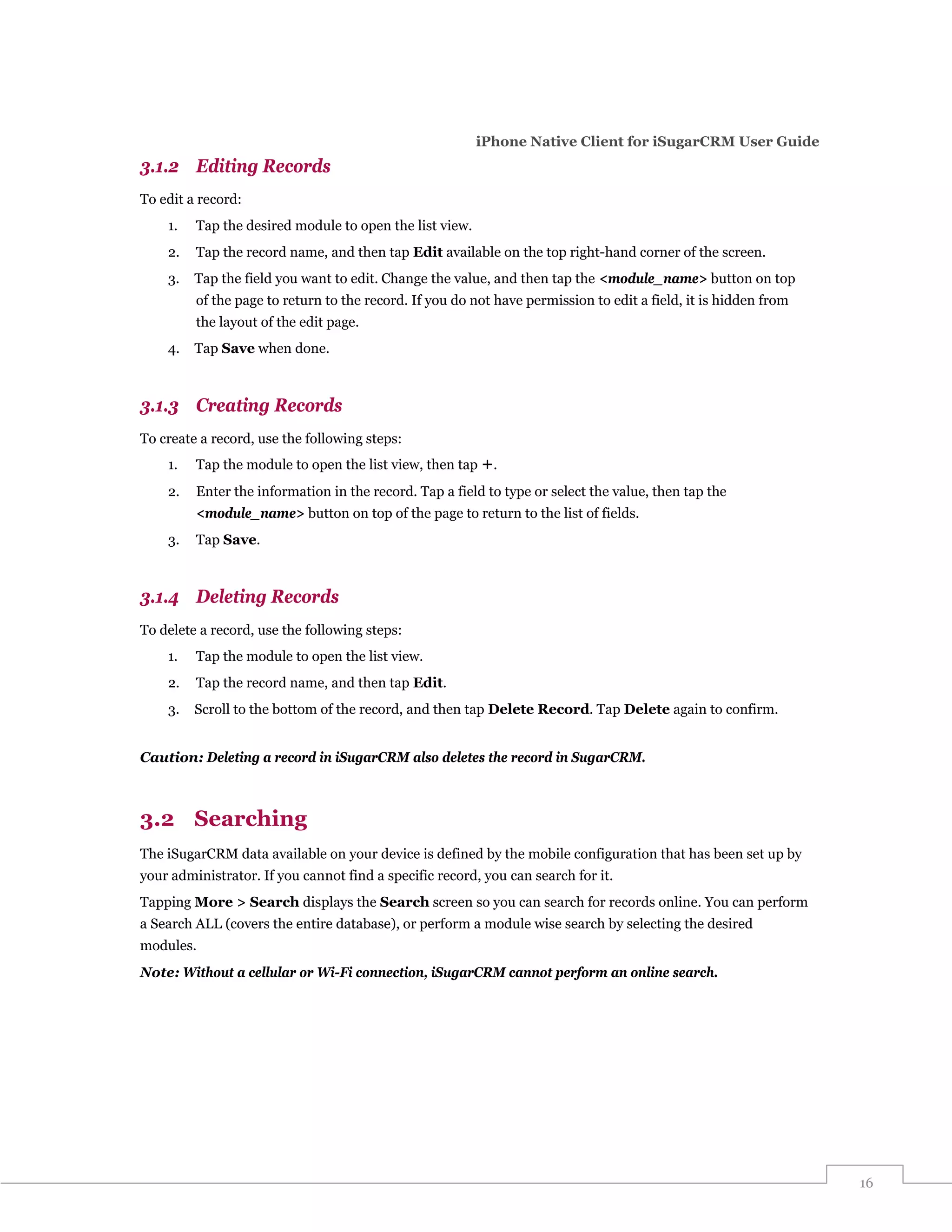 iPhone Native Client for iSugarCRM User Guide
3.1.2 Editing Records
To edit a record:
    1.   Tap the desired module to open the list view.
    2.   Tap the record name, and then tap Edit available on the top right-hand corner of the screen.
    3.   Tap the field you want to edit. Change the value, and then tap the <module_name> button on top
         of the page to return to the record. If you do not have permission to edit a field, it is hidden from
         the layout of the edit page.
    4.   Tap Save when done.



3.1.3 Creating Records
To create a record, use the following steps:
    1.   Tap the module to open the list view, then tap +.
    2.   Enter the information in the record. Tap a field to type or select the value, then tap the
         <module_name> button on top of the page to return to the list of fields.
    3.   Tap Save.



3.1.4 Deleting Records
To delete a record, use the following steps:
    1.   Tap the module to open the list view.
    2.   Tap the record name, and then tap Edit.
    3.   Scroll to the bottom of the record, and then tap Delete Record. Tap Delete again to confirm.


Caution: Deleting a record in iSugarCRM also deletes the record in SugarCRM.



3.2 Searching
The iSugarCRM data available on your device is defined by the mobile configuration that has been set up by
your administrator. If you cannot find a specific record, you can search for it.
Tapping More > Search displays the Search screen so you can search for records online. You can perform
a Search ALL (covers the entire database), or perform a module wise search by selecting the desired
modules.
Note: Without a cellular or Wi-Fi connection, iSugarCRM cannot perform an online search.




                                                                                                                 16
 