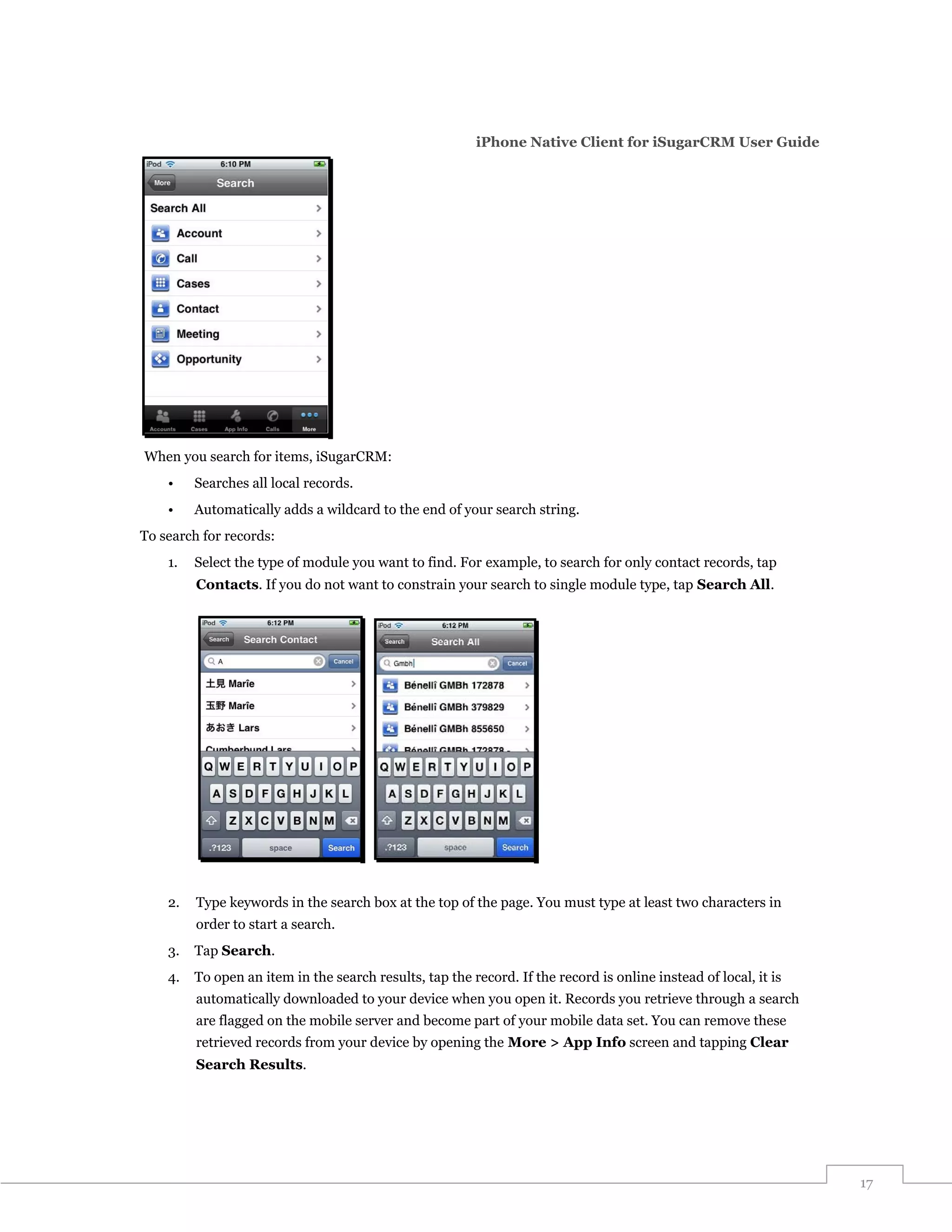 iPhone Native Client for iSugarCRM User Guide




When you search for items, iSugarCRM:
    •    Searches all local records.
    •    Automatically adds a wildcard to the end of your search string.
To search for records:
    1.   Select the type of module you want to find. For example, to search for only contact records, tap
         Contacts. If you do not want to constrain your search to single module type, tap Search All.




    2.   Type keywords in the search box at the top of the page. You must type at least two characters in
         order to start a search.
    3.   Tap Search.
    4.   To open an item in the search results, tap the record. If the record is online instead of local, it is
         automatically downloaded to your device when you open it. Records you retrieve through a search
         are flagged on the mobile server and become part of your mobile data set. You can remove these
         retrieved records from your device by opening the More > App Info screen and tapping Clear
         Search Results.




                                                                                                                  17
 