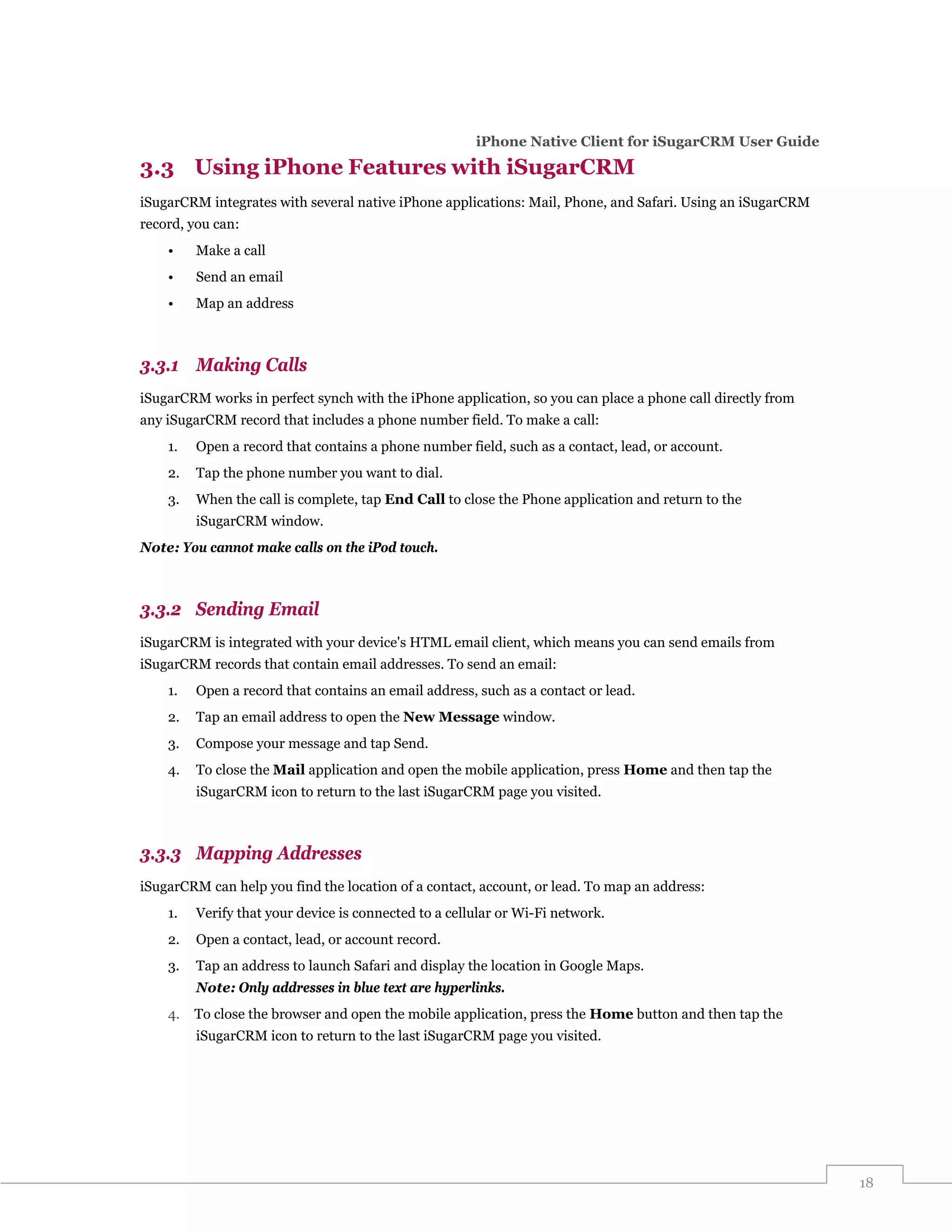 iPhone Native Client for iSugarCRM User Guide

3.3 Using iPhone Features with iSugarCRM
iSugarCRM integrates with several native iPhone applications: Mail, Phone, and Safari. Using an iSugarCRM
record, you can:
    •    Make a call
    •    Send an email
    •    Map an address



3.3.1 Making Calls
iSugarCRM works in perfect synch with the iPhone application, so you can place a phone call directly from
any iSugarCRM record that includes a phone number field. To make a call:
    1.   Open a record that contains a phone number field, such as a contact, lead, or account.
    2.   Tap the phone number you want to dial.
    3.   When the call is complete, tap End Call to close the Phone application and return to the
         iSugarCRM window.
Note: You cannot make calls on the iPod touch.



3.3.2 Sending Email
iSugarCRM is integrated with your device's HTML email client, which means you can send emails from
iSugarCRM records that contain email addresses. To send an email:
    1.   Open a record that contains an email address, such as a contact or lead.
    2.   Tap an email address to open the New Message window.
    3.   Compose your message and tap Send.
    4.   To close the Mail application and open the mobile application, press Home and then tap the
         iSugarCRM icon to return to the last iSugarCRM page you visited.



3.3.3 Mapping Addresses
iSugarCRM can help you find the location of a contact, account, or lead. To map an address:
    1.   Verify that your device is connected to a cellular or Wi-Fi network.
    2.   Open a contact, lead, or account record.
    3.   Tap an address to launch Safari and display the location in Google Maps.
         Note: Only addresses in blue text are hyperlinks.
    4.   To close the browser and open the mobile application, press the Home button and then tap the
         iSugarCRM icon to return to the last iSugarCRM page you visited.




                                                                                                            18
 