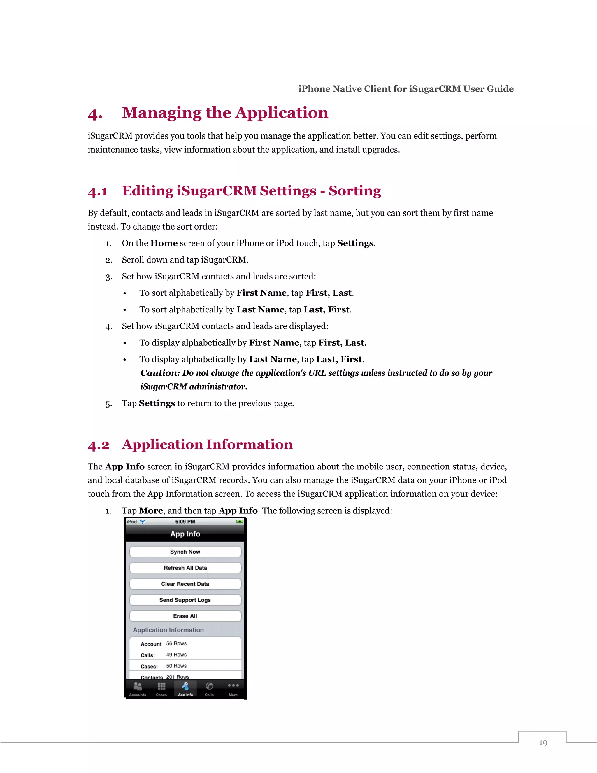 iPhone Native Client for iSugarCRM User Guide

4.        Managing the Application
iSugarCRM provides you tools that help you manage the application better. You can edit settings, perform
maintenance tasks, view information about the application, and install upgrades.



4.1       Editing iSugarCRM Settings - Sorting
By default, contacts and leads in iSugarCRM are sorted by last name, but you can sort them by first name
instead. To change the sort order:
     1.   On the Home screen of your iPhone or iPod touch, tap Settings.
     2.   Scroll down and tap iSugarCRM.
     3.   Set how iSugarCRM contacts and leads are sorted:
          •   To sort alphabetically by First Name, tap First, Last.
          •   To sort alphabetically by Last Name, tap Last, First.
     4.   Set how iSugarCRM contacts and leads are displayed:
          •   To display alphabetically by First Name, tap First, Last.
          •   To display alphabetically by Last Name, tap Last, First.
              Caution: Do not change the application's URL settings unless instructed to do so by your
              iSugarCRM administrator.
     5.   Tap Settings to return to the previous page.



4.2 Application Information
The App Info screen in iSugarCRM provides information about the mobile user, connection status, device,
and local database of iSugarCRM records. You can also manage the iSugarCRM data on your iPhone or iPod
touch from the App Information screen. To access the iSugarCRM application information on your device:
     1.   Tap More, and then tap App Info. The following screen is displayed:




                                                                                                           19
 