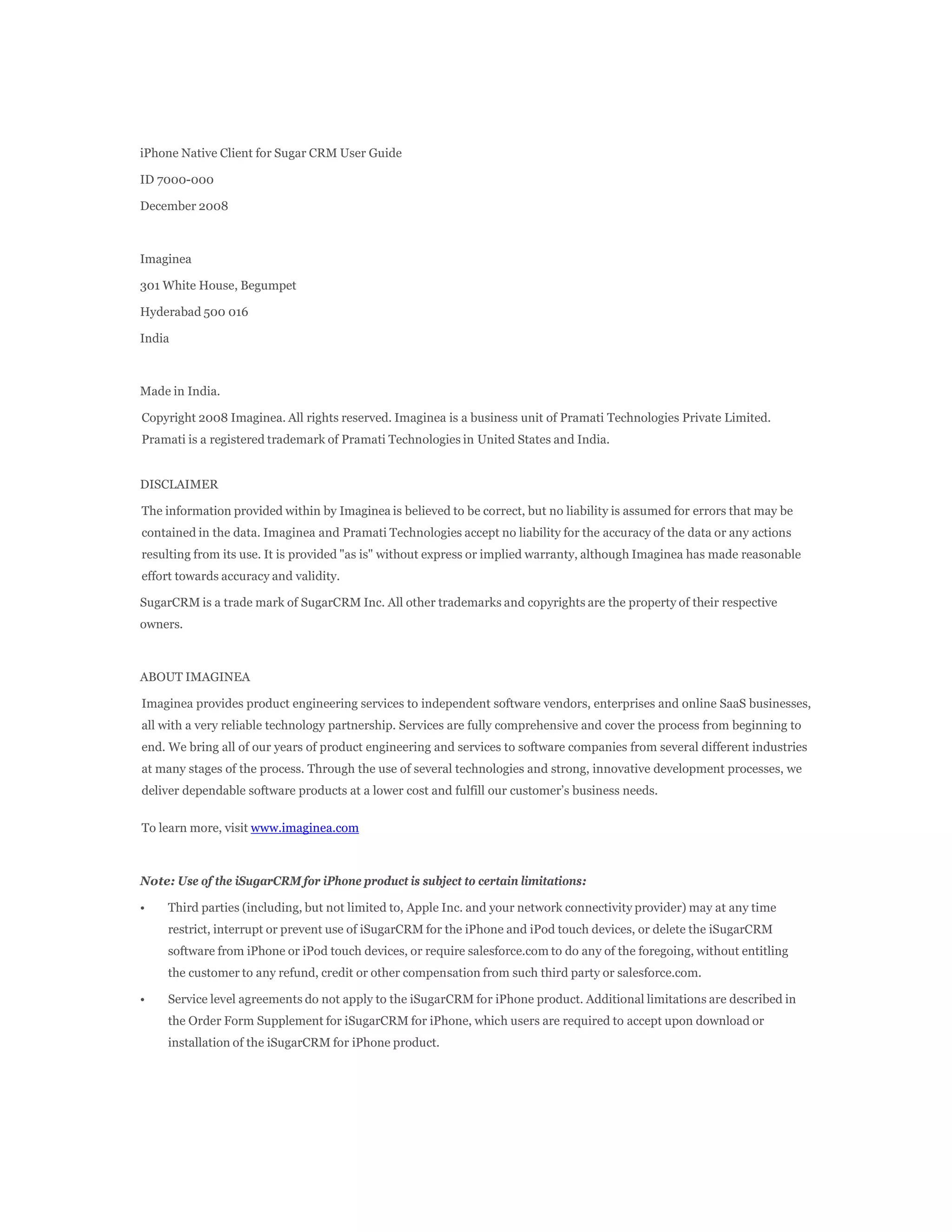 iPhone Native Client for Sugar CRM User Guide

ID 7000-000

December 2008



Imaginea

301 White House, Begumpet

Hyderabad 500 016

India



Made in India.

Copyright 2008 Imaginea. All rights reserved. Imaginea is a business unit of Pramati Technologies Private Limited.
Pramati is a registered trademark of Pramati Technologies in United States and India.


DISCLAIMER

The information provided within by Imaginea is believed to be correct, but no liability is assumed for errors that may be
contained in the data. Imaginea and Pramati Technologies accept no liability for the accuracy of the data or any actions
resulting from its use. It is provided "as is" without express or implied warranty, although Imaginea has made reasonable
effort towards accuracy and validity.

SugarCRM is a trade mark of SugarCRM Inc. All other trademarks and copyrights are the property of their respective
owners.



ABOUT IMAGINEA

Imaginea provides product engineering services to independent software vendors, enterprises and online SaaS businesses,
all with a very reliable technology partnership. Services are fully comprehensive and cover the process from beginning to
end. We bring all of our years of product engineering and services to software companies from several different industries
at many stages of the process. Through the use of several technologies and strong, innovative development processes, we
deliver dependable software products at a lower cost and fulfill our customer’s business needs.


To learn more, visit www.imaginea.com



Note: Use of the iSugarCRM for iPhone product is subject to certain limitations:

•    Third parties (including, but not limited to, Apple Inc. and your network connectivity provider) may at any time
     restrict, interrupt or prevent use of iSugarCRM for the iPhone and iPod touch devices, or delete the iSugarCRM
     software from iPhone or iPod touch devices, or require salesforce.com to do any of the foregoing, without entitling
     the customer to any refund, credit or other compensation from such third party or salesforce.com.

•    Service level agreements do not apply to the iSugarCRM for iPhone product. Additional limitations are described in
     the Order Form Supplement for iSugarCRM for iPhone, which users are required to accept upon download or
     installation of the iSugarCRM for iPhone product.
 
