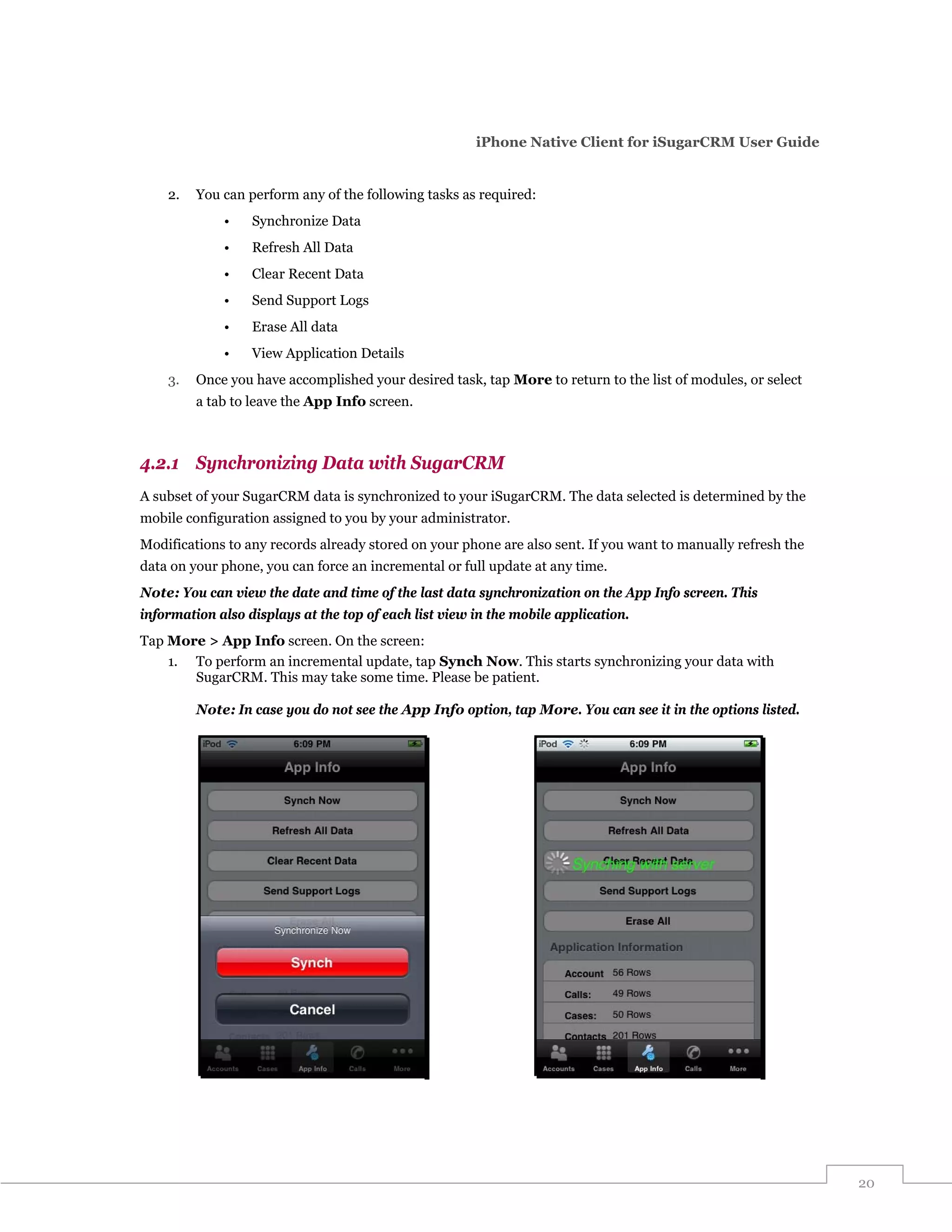 iPhone Native Client for iSugarCRM User Guide


    2.   You can perform any of the following tasks as required:
             •    Synchronize Data
             •    Refresh All Data
             •    Clear Recent Data
             •    Send Support Logs
             •    Erase All data
             •    View Application Details
    3.   Once you have accomplished your desired task, tap More to return to the list of modules, or select
         a tab to leave the App Info screen.



4.2.1 Synchronizing Data with SugarCRM
A subset of your SugarCRM data is synchronized to your iSugarCRM. The data selected is determined by the
mobile configuration assigned to you by your administrator.
Modifications to any records already stored on your phone are also sent. If you want to manually refresh the
data on your phone, you can force an incremental or full update at any time.
Note: You can view the date and time of the last data synchronization on the App Info screen. This
information also displays at the top of each list view in the mobile application.
Tap More > App Info screen. On the screen:
    1. To perform an incremental update, tap Synch Now. This starts synchronizing your data with
       SugarCRM. This may take some time. Please be patient.

         Note: In case you do not see the App Info option, tap More. You can see it in the options listed.




                                                                                                               20
 
