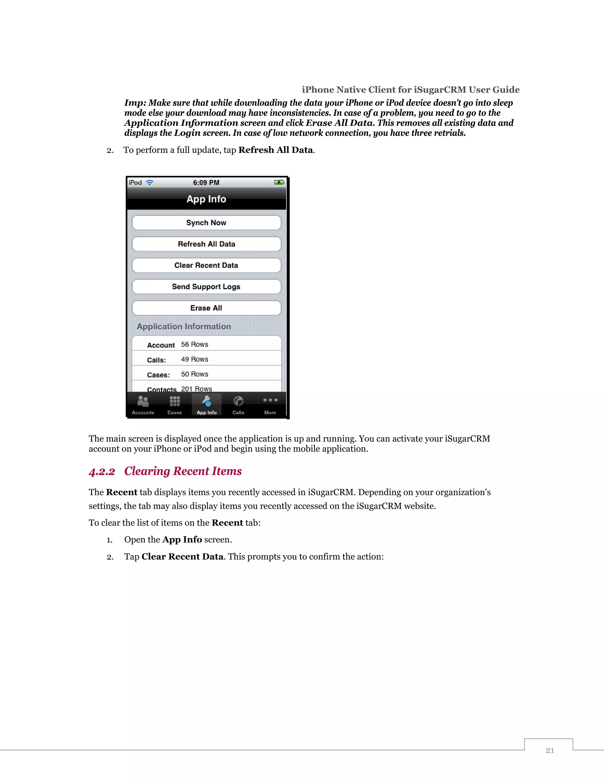 iPhone Native Client for iSugarCRM User Guide
         Imp: Make sure that while downloading the data your iPhone or iPod device doesn’t go into sleep
         mode else your download may have inconsistencies. In case of a problem, you need to go to the
         Application Information screen and click Erase All Data. This removes all existing data and
         displays the Login screen. In case of low network connection, you have three retrials.
    2.   To perform a full update, tap Refresh All Data.




The main screen is displayed once the application is up and running. You can activate your iSugarCRM
account on your iPhone or iPod and begin using the mobile application.

4.2.2 Clearing Recent Items
The Recent tab displays items you recently accessed in iSugarCRM. Depending on your organization's
settings, the tab may also display items you recently accessed on the iSugarCRM website.
To clear the list of items on the Recent tab:
    1.   Open the App Info screen.
    2.   Tap Clear Recent Data. This prompts you to confirm the action:




                                                                                                           21
 