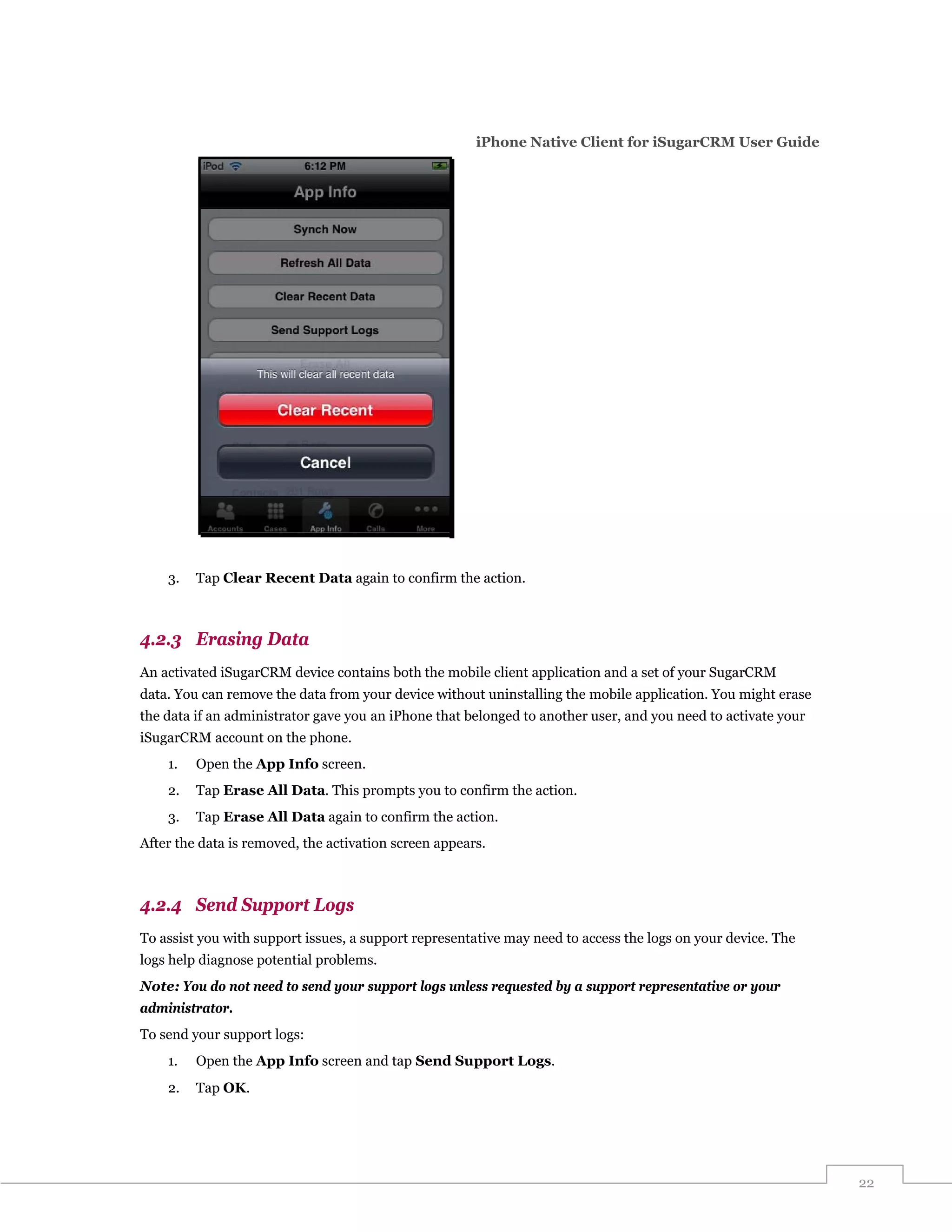 iPhone Native Client for iSugarCRM User Guide




    3.   Tap Clear Recent Data again to confirm the action.



4.2.3 Erasing Data
An activated iSugarCRM device contains both the mobile client application and a set of your SugarCRM
data. You can remove the data from your device without uninstalling the mobile application. You might erase
the data if an administrator gave you an iPhone that belonged to another user, and you need to activate your
iSugarCRM account on the phone.
    1.   Open the App Info screen.
    2.   Tap Erase All Data. This prompts you to confirm the action.
    3.   Tap Erase All Data again to confirm the action.
After the data is removed, the activation screen appears.



4.2.4 Send Support Logs
To assist you with support issues, a support representative may need to access the logs on your device. The
logs help diagnose potential problems.
Note: You do not need to send your support logs unless requested by a support representative or your
administrator.
To send your support logs:
    1.   Open the App Info screen and tap Send Support Logs.
    2.   Tap OK.




                                                                                                               22
 