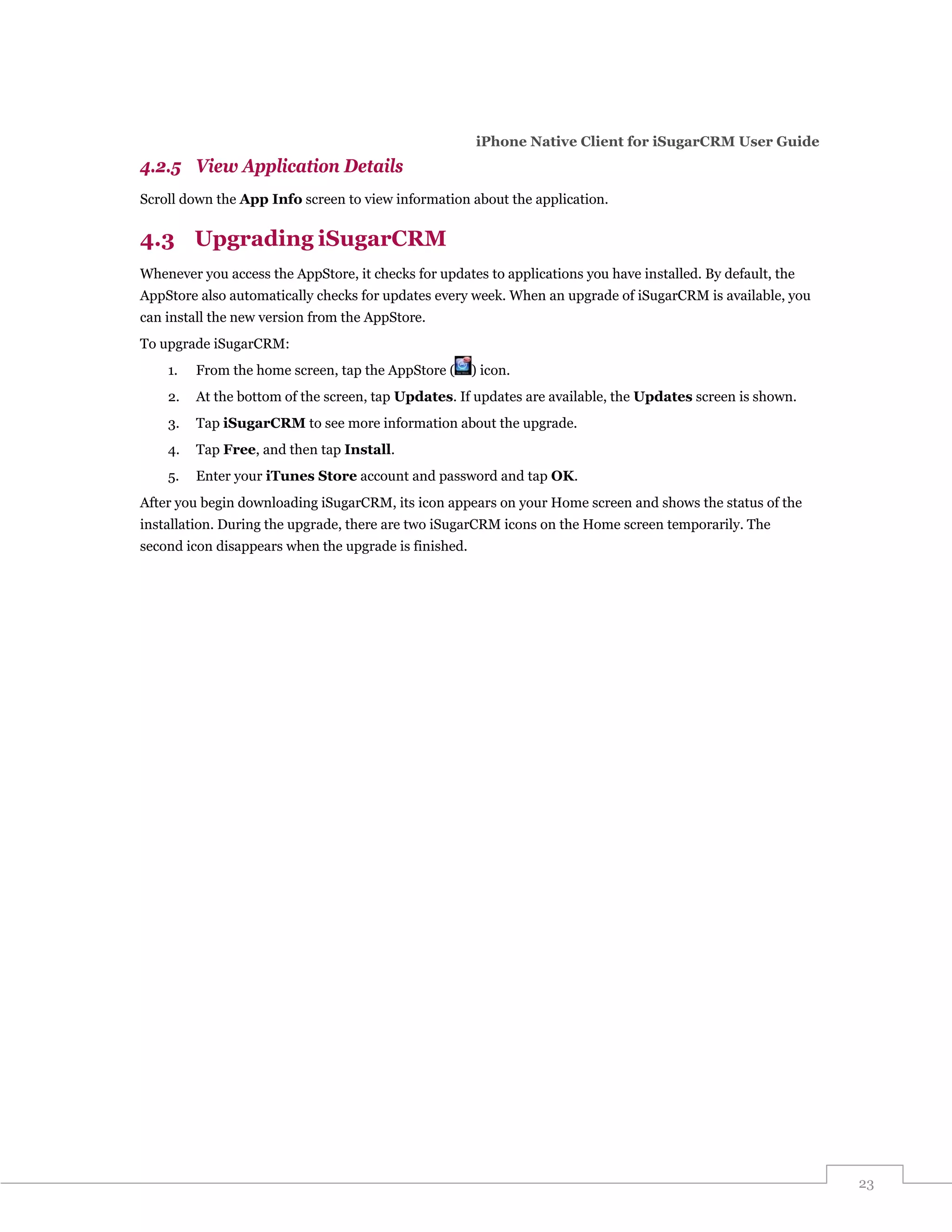 iPhone Native Client for iSugarCRM User Guide
4.2.5 View Application Details
Scroll down the App Info screen to view information about the application.


4.3 Upgrading iSugarCRM
Whenever you access the AppStore, it checks for updates to applications you have installed. By default, the
AppStore also automatically checks for updates every week. When an upgrade of iSugarCRM is available, you
can install the new version from the AppStore.
To upgrade iSugarCRM:
    1.   From the home screen, tap the AppStore (      ) icon.
    2.   At the bottom of the screen, tap Updates. If updates are available, the Updates screen is shown.
    3.   Tap iSugarCRM to see more information about the upgrade.
    4.   Tap Free, and then tap Install.
    5.   Enter your iTunes Store account and password and tap OK.
After you begin downloading iSugarCRM, its icon appears on your Home screen and shows the status of the
installation. During the upgrade, there are two iSugarCRM icons on the Home screen temporarily. The
second icon disappears when the upgrade is finished.




                                                                                                              23
 