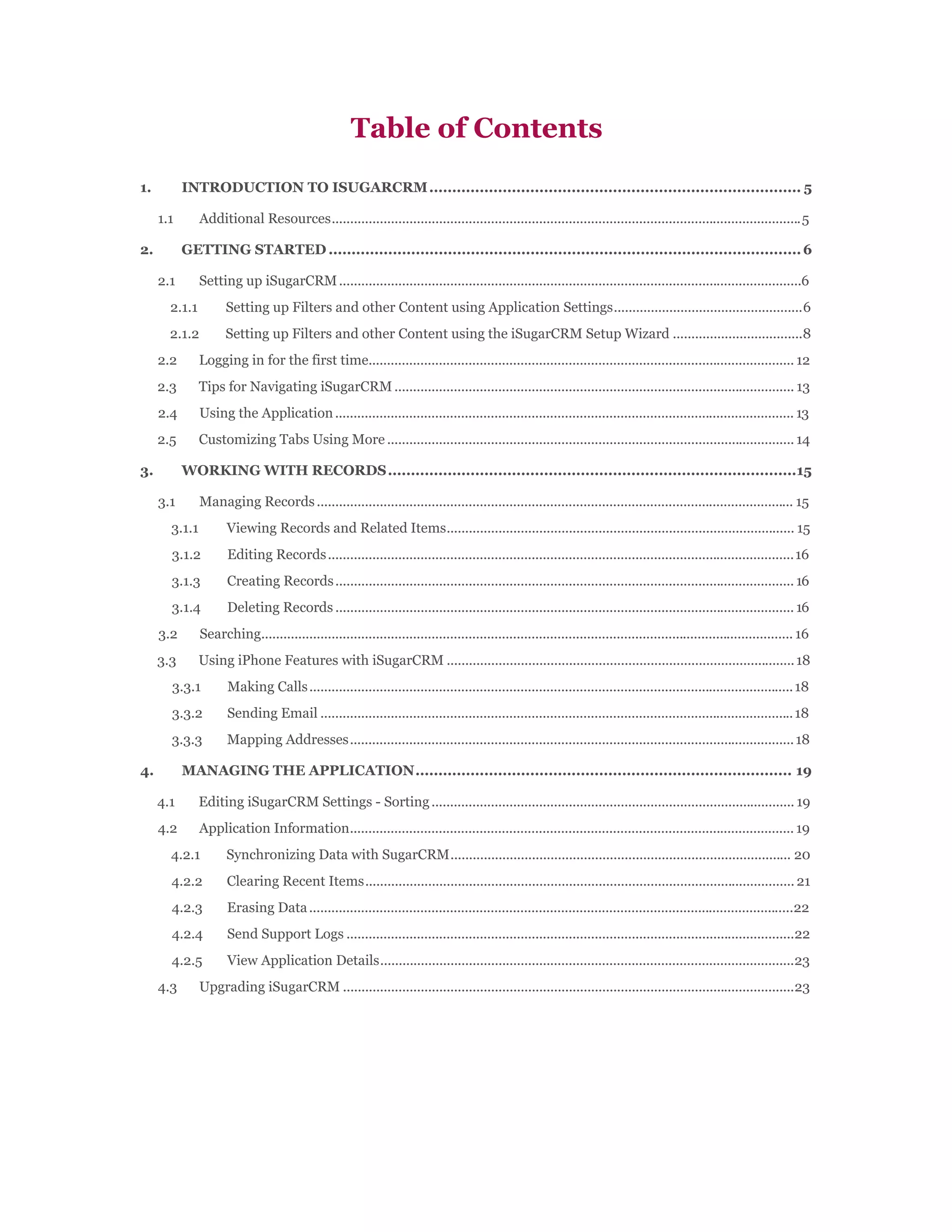 Table of Contents
1.         INTRODUCTION TO ISUGARCRM ................................................................................. 5

     1.1       Additional Resources............................................................................................................................... 5

2.         GETTING STARTED ....................................................................................................... 6

     2.1       Setting up iSugarCRM .............................................................................................................................6
       2.1.1         Setting up Filters and other Content using Application Settings...................................................6
       2.1.2         Setting up Filters and other Content using the iSugarCRM Setup Wizard ...................................8
     2.2       Logging in for the first time................................................................................................................... 12
     2.3       Tips for Navigating iSugarCRM ............................................................................................................ 13
     2.4       Using the Application ............................................................................................................................ 13
     2.5       Customizing Tabs Using More .............................................................................................................. 14

3.         WORKING WITH RECORDS .........................................................................................15

     3.1       Managing Records ................................................................................................................................. 15
       3.1.1         Viewing Records and Related Items.............................................................................................. 15
       3.1.2          Editing Records .............................................................................................................................. 16
       3.1.3          Creating Records ............................................................................................................................ 16
       3.1.4          Deleting Records ............................................................................................................................ 16
     3.2       Searching................................................................................................................................................ 16
     3.3       Using iPhone Features with iSugarCRM .............................................................................................. 18
       3.3.1          Making Calls ................................................................................................................................... 18
       3.3.2          Sending Email ................................................................................................................................ 18
       3.3.3          Mapping Addresses ........................................................................................................................ 18

4.         MANAGING THE APPLICATION .................................................................................. 19

     4.1       Editing iSugarCRM Settings - Sorting .................................................................................................. 19
     4.2       Application Information........................................................................................................................ 19
       4.2.1         Synchronizing Data with SugarCRM............................................................................................ 20
       4.2.2         Clearing Recent Items .................................................................................................................... 21
       4.2.3          Erasing Data ...................................................................................................................................22
       4.2.4          Send Support Logs .........................................................................................................................22
       4.2.5          View Application Details................................................................................................................23
     4.3       Upgrading iSugarCRM ..........................................................................................................................23
 