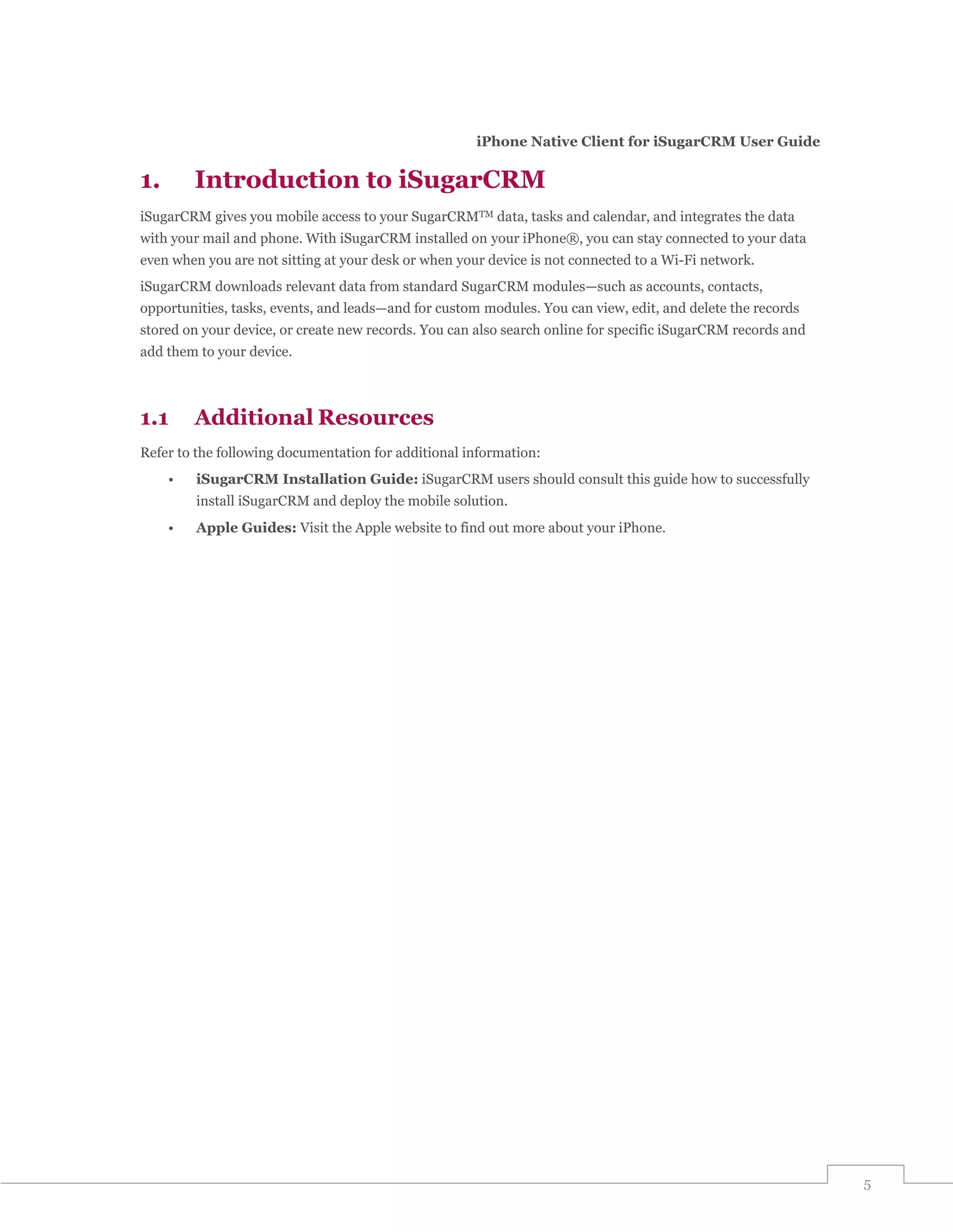 iPhone Native Client for iSugarCRM User Guide

1.       Introduction to iSugarCRM
iSugarCRM gives you mobile access to your SugarCRMTM data, tasks and calendar, and integrates the data
with your mail and phone. With iSugarCRM installed on your iPhone®, you can stay connected to your data
even when you are not sitting at your desk or when your device is not connected to a Wi-Fi network.
iSugarCRM downloads relevant data from standard SugarCRM modules—such as accounts, contacts,
opportunities, tasks, events, and leads—and for custom modules. You can view, edit, and delete the records
stored on your device, or create new records. You can also search online for specific iSugarCRM records and
add them to your device.



1.1      Additional Resources
Refer to the following documentation for additional information:
     •   iSugarCRM Installation Guide: iSugarCRM users should consult this guide how to successfully
         install iSugarCRM and deploy the mobile solution.
     •   Apple Guides: Visit the Apple website to find out more about your iPhone.




                                                                                                              5
 